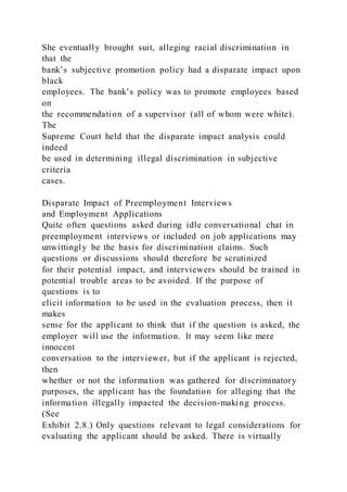 She eventually brought suit, alleging racial discrimination in
that the
bank’s subjective promotion policy had a disparate impact upon
black
employees. The bank’s policy was to promote employees based
on
the recommendation of a supervisor (all of whom were white).
The
Supreme Court held that the disparate impact analysis could
indeed
be used in determining illegal discrimination in subjective
criteria
cases.
Disparate Impact of Preemployment Interviews
and Employment Applications
Quite often questions asked during idle conversational chat in
preemployment interviews or included on job applications may
unwittingly be the basis for discrimination claims. Such
questions or discussions should therefore be scrutinized
for their potential impact, and interviewers should be trained in
potential trouble areas to be avoided. If the purpose of
questions is to
elicit information to be used in the evaluation process, then it
makes
sense for the applicant to think that if the question is asked, the
employer will use the information. It may seem like mere
innocent
conversation to the interviewer, but if the applicant is rejected,
then
whether or not the information was gathered for discriminatory
purposes, the applicant has the foundation for alleging that the
information illegally impacted the decision-making process.
(See
Exhibit 2.8.) Only questions relevant to legal considerations for
evaluating the applicant should be asked. There is virtually
 
