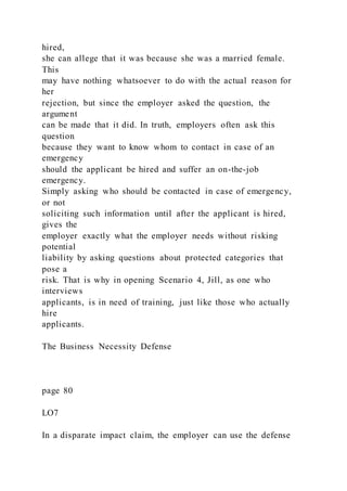 hired,
she can allege that it was because she was a married female.
This
may have nothing whatsoever to do with the actual reason for
her
rejection, but since the employer asked the question, the
argument
can be made that it did. In truth, employers often ask this
question
because they want to know whom to contact in case of an
emergency
should the applicant be hired and suffer an on-the-job
emergency.
Simply asking who should be contacted in case of emergency,
or not
soliciting such information until after the applicant is hired,
gives the
employer exactly what the employer needs without risking
potential
liability by asking questions about protected categories that
pose a
risk. That is why in opening Scenario 4, Jill, as one who
interviews
applicants, is in need of training, just like those who actually
hire
applicants.
The Business Necessity Defense
page 80
LO7
In a disparate impact claim, the employer can use the defense
 