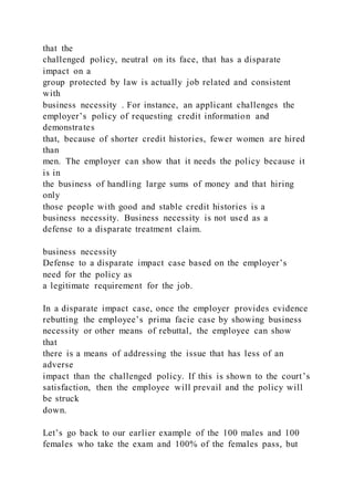 that the
challenged policy, neutral on its face, that has a disparate
impact on a
group protected by law is actually job related and consistent
with
business necessity . For instance, an applicant challenges the
employer’s policy of requesting credit information and
demonstrates
that, because of shorter credit histories, fewer women are hired
than
men. The employer can show that it needs the policy because it
is in
the business of handling large sums of money and that hiring
only
those people with good and stable credit histories is a
business necessity. Business necessity is not used as a
defense to a disparate treatment claim.
business necessity
Defense to a disparate impact case based on the employer’s
need for the policy as
a legitimate requirement for the job.
In a disparate impact case, once the employer provides evidence
rebutting the employee’s prima facie case by showing business
necessity or other means of rebuttal, the employee can show
that
there is a means of addressing the issue that has less of an
adverse
impact than the challenged policy. If this is shown to the court’s
satisfaction, then the employee will prevail and the policy will
be struck
down.
Let’s go back to our earlier example of the 100 males and 100
females who take the exam and 100% of the females pass, but
 