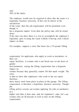 only
50% of the males.
The employer would now be required to show that the exam is a
legitimate business necessity. If this can be shown to the
satisfaction
of the court, then the job requirement will be permitted even
though it
has a disparate impact. Even then the policy may still be struck
down
if the men can show there is a way to accomplish the employer’s
legitimate goal in using the exam without it having such a harsh
impact on them.
For example, suppose a store like Sears has a 75-pound lifting
requirement for applicants who apply to work as mechanics in
their car
repair facilities. A woman who is not hired sues on the basis of
gender
discrimination, saying the lifting requirement has a disparate
impact on
women because they generally cannot lift that much weight. The
store
is able to show that employees who work in the car repair
facilities
move heavy tools from place to place in the garage. The lifting
requirement is therefore a legitimate business necessity. Though
the
lifting policy screens out women applying for jobs as mechanics
at a
higher rate than it does men, and, for argument’s sake, let’s say
women only do 20 percent as well as men on the lifting
requirement,
 