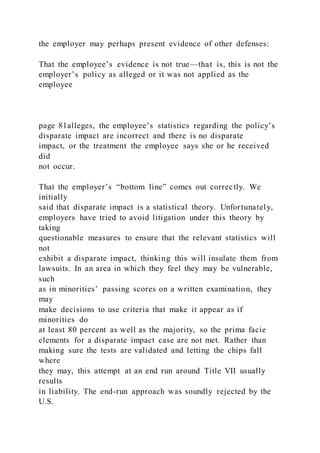 the employer may perhaps present evidence of other defenses:
That the employee’s evidence is not true—that is, this is not the
employer’s policy as alleged or it was not applied as the
employee
page 81alleges, the employee’s statistics regarding the policy’s
disparate impact are incorrect and there is no disparate
impact, or the treatment the employee says she or he received
did
not occur.
That the employer’s “bottom line” comes out correctly. We
initially
said that disparate impact is a statistical theory. Unfortunately,
employers have tried to avoid litigation under this theory by
taking
questionable measures to ensure that the relevant statistics will
not
exhibit a disparate impact, thinking this will insulate them from
lawsuits. In an area in which they feel they may be vulnerable,
such
as in minorities’ passing scores on a written examination, they
may
make decisions to use criteria that make it appear as if
minorities do
at least 80 percent as well as the majority, so the prima facie
elements for a disparate impact case are not met. Rather than
making sure the tests are validated and letting the chips fall
where
they may, this attempt at an end run around Title VII usually
results
in liability. The end-run approach was soundly rejected by the
U.S.
 