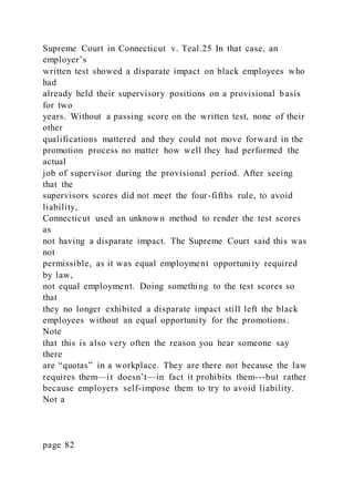 Supreme Court in Connecticut v. Teal.25 In that case, an
employer’s
written test showed a disparate impact on black employees who
had
already held their supervisory positions on a provisional basis
for two
years. Without a passing score on the written test, none of their
other
qualifications mattered and they could not move forward in the
promotion process no matter how well they had performed the
actual
job of supervisor during the provisional period. After seeing
that the
supervisors scores did not meet the four-fifths rule, to avoid
liability,
Connecticut used an unknown method to render the test scores
as
not having a disparate impact. The Supreme Court said this was
not
permissible, as it was equal employment opportunity required
by law,
not equal employment. Doing something to the test scores so
that
they no longer exhibited a disparate impact still left the black
employees without an equal opportunity for the promotions.
Note
that this is also very often the reason you hear someone say
there
are “quotas” in a workplace. They are there not because the law
requires them—it doesn’t—in fact it prohibits them---but rather
because employers self-impose them to try to avoid liability.
Not a
page 82
 