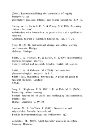 (2014). Reconceptualizing the community of inquiry
framework: An
exploratory analysis. Internet and Higher Education, 2, 9–17.
Sherry, A. C., Fulford, C. P., & Zhang, S. (1998). Assessing
distance learners’
satisfaction with instruction: A quantitative and a qualitative
measure.
American Journal of Distance Education, 12(3), 4–28.
Sims, R. (2014). Instructional design and online learning
environments: Design
alchemy. Springer.
Smith, J. A., Flowers, P., & Larkin, M. (2009). Interpretative
phenomenological analysis.
Theory method and research. London: SAGE publication.
Smith, J. A., & Osborne, M. (2008). Interpretative
phenomenological analysis. In J. A.
Smith (Ed.), Qualitative psychology. A practical guide to
research methods. London:
SAGE.
Song, L., Singleton, E. S., Hill, J. R., & Koh, M. H. (2004).
Improving online learning:
Student perceptions of useful and challenging characteristics.
Internet and
Higher Education, 7, 59–70.
Summa, M., & Giuffrida, P. (2013). Naturalism and
subjectivity. Metodo International
Studies in Phenomenology and Philosophy, 1(2).
Zembylas, M. (2008). Adult learners’ emotions in online
learning. Distance
 