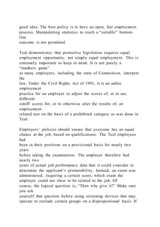 good idea. The best policy is to have an open, fair employment
process. Manipulating statistics to reach a “suitable” bottom-
line
outcome is not permitted.
Teal demonstrates that protective legislation requires equal
employment opportunity, not simply equal employment. This is
extremely important to keep in mind. It is not purely a
“numbers game”
as many employers, including the state of Connecticut, interpret
the
law. Under the Civil Rights Act of 1991, it is an unfair
employment
practice for an employer to adjust the scores of, or to use
different
cutoff scores for, or to otherwise alter the results of, an
employment-
related test on the basis of a prohibited category as was done in
Teal.
Employers’ policies should ensure that everyone has an equal
chance at the job, based on qualifications. The Teal employees
had
been in their positions on a provisional basis for nearly two
years
before taking the examination. The employer therefore had
nearly two
years of actual job performance data that it could consider to
determine the applicant’s promotability. Instead, an exam was
administered, requiring a certain score, which exam the
employer could not show to be related to the job. Of
course, the logical question is, “Then why give it?” Make sure
you ask
yourself that question before using screening devices that may
operate to exclude certain groups on a disproportional basis. If
 