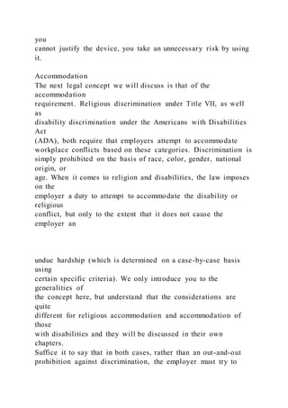 you
cannot justify the device, you take an unnecessary risk by using
it.
Accommodation
The next legal concept we will discuss is that of the
accommodation
requirement. Religious discrimination under Title VII, as well
as
disability discrimination under the Americans with Disabilities
Act
(ADA), both require that employers attempt to accommodate
workplace conflicts based on these categories. Discrimination is
simply prohibited on the basis of race, color, gender, national
origin, or
age. When it comes to religion and disabilities, the law imposes
on the
employer a duty to attempt to accommodate the disability or
religious
conflict, but only to the extent that it does not cause the
employer an
undue hardship (which is determined on a case-by-case basis
using
certain specific criteria). We only introduce you to the
generalities of
the concept here, but understand that the considerations are
quite
different for religious accommodation and accommodation of
those
with disabilities and they will be discussed in their own
chapters.
Suffice it to say that in both cases, rather than an out-and-out
prohibition against discrimination, the employer must try to
 