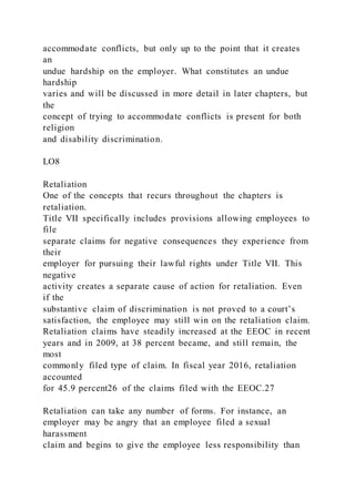 accommodate conflicts, but only up to the point that it creates
an
undue hardship on the employer. What constitutes an undue
hardship
varies and will be discussed in more detail in later chapters, but
the
concept of trying to accommodate conflicts is present for both
religion
and disability discrimination.
LO8
Retaliation
One of the concepts that recurs throughout the chapters is
retaliation.
Title VII specifically includes provisions allowing employees to
file
separate claims for negative consequences they experience from
their
employer for pursuing their lawful rights under Title VII. This
negative
activity creates a separate cause of action for retaliation. Even
if the
substantive claim of discrimination is not proved to a court’s
satisfaction, the employee may still win on the retaliation claim.
Retaliation claims have steadily increased at the EEOC in recent
years and in 2009, at 38 percent became, and still remain, the
most
commonly filed type of claim. In fiscal year 2016, retaliation
accounted
for 45.9 percent26 of the claims filed with the EEOC.27
Retaliation can take any number of forms. For instance, an
employer may be angry that an employee filed a sexual
harassment
claim and begins to give the employee less responsibility than
 