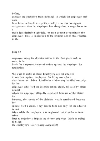 before,
exclude the employee from meetings in which the employee may
once
have been included, assign the employee to less prestigious
assignments than the employee has always had, change hours to
a
much less desirable schedule, or even demote or terminate the
employee. This is in addition to the original action that resulted
in the
page 83
employee suing for discrimination in the first place and, as
such, is the
basis for a separate cause of action against the employer for
retaliation.
We want to make it clear: Employers are not allowed
to retaliate against employees for filing workplace
discrimination claims. Retaliation claims may be filed not only
by the
employee who filed the discrimination claim, but also by others
against
whom the employer allegedly retaliated because of the claim;
for
instance, the spouse of the claimant who is terminated because
her
spouse filed a claim. They can be filed not only for the adverse
action
taken while the employee was employed, but also for actions
taken
later to negatively impact the former employee (such as trying
to block
the employee’s later re-employment).28
 