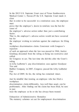 In the 2013 U.S. Supreme Court case of Texas Southwestern
Medical Center v. Nassar,29 the U.S. Supreme Court made it
clear
that in order to be successful in a retaliation case, the employee
must
prove that the employer’s desire to retaliate was the but-for
cause of
the employer’s adverse action rather than just a contributing
factor.
That is, the employer’s adverse action would not have occurred
but for
the employer wishing to retaliate against the employee for filing
the
workplace discrimination claim. Consistent with Congress’s
rejection
of such an approach when the law was passed in 1964, Justice
Ginsburg dissented from the ruling as being too restrictive and
called
for Congress to act. The last time she did this after the Court’s
ruling
in Lilly Ledbetter’s pay discrimination case against Goodyear
Tire and
Rubber Company in 2007, Congress passed the Lilly Ledbetter
Fair
Pay Act of 2009. So far, the ruling has remained intact.
Just be mindful that treating an employee who has filed a
workplace
discrimination claim differently, less well than usual, can be
problematic. After finding out the claim has been filed, be sure
to just
treat the employee as he or she has always been treated.
Exhaustion of Administrative Remedies
The statutory schemes set out for employment discrimination
 