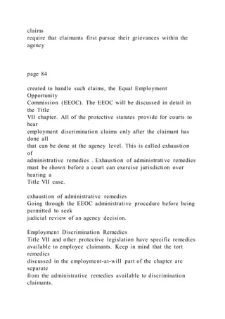 claims
require that claimants first pursue their grievances within the
agency
page 84
created to handle such claims, the Equal Employment
Opportunity
Commission (EEOC). The EEOC will be discussed in detail in
the Title
VII chapter. All of the protective statutes provide for courts to
hear
employment discrimination claims only after the claimant has
done all
that can be done at the agency level. This is called exhaustion
of
administrative remedies . Exhaustion of administrative remedies
must be shown before a court can exercise jurisdiction over
hearing a
Title VII case.
exhaustion of administrative remedies
Going through the EEOC administrative procedure before being
permitted to seek
judicial review of an agency decision.
Employment Discrimination Remedies
Title VII and other protective legislation have specific remedies
available to employee claimants. Keep in mind that the tort
remedies
discussed in the employment-at-will part of the chapter are
separate
from the administrative remedies available to discrimination
claimants.
 