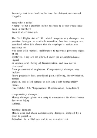 Seniority that dates back to the time the claimant was treated
illegally.
make-whole relief
Attempt to put a claimant in the position he or she would have
been in had there
been no discrimination.
The Civil Rights Act of 1991 added compensatory damages and
punitive damages as available remedies. Punitive damages are
permitted when it is shown that the employer’s action was
malicious or
was done with reckless indifference to federally protected rights
of the
employee. They are not allowed under the disparate/adverse
impact
or unintentional theory of discrimination and may not be
recovered
from governmental employers. Compensatory damages may
include
future pecuniary loss, emotional pain, suffering, inconvenience,
mental
anguish, loss of enjoyment of life, and other nonpecuniary
losses.
(See Exhibit 2.9, “Employment Discrimination Remedies.”)
compensatory damages
Money damages given to a party to compensate for direct losses
due to an injury
suffered.
punitive damages
Money over and above compensatory damages, imposed by a
court to punish a
defendant for willful acts and to act as a deterrent.
 