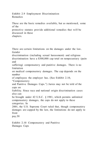Exhibit 2.9 Employment Discrimination
Remedies
These are the basic remedies available, but as mentioned, some
of the
protective statutes provide additional remedies that will be
discussed in those
chapters.
There are certain limitations on the damages under the law.
Gender
discrimination (including sexual harassment) and religious
discrimination have a $300,000 cap total on nonpecuniary (pain
and
suffering) compensatory and punitive damages. There is no
limitation
on medical compensatory damages. The cap depends on the
number
of employees the employer has. (See Exhibit 2.10,
“Compensatory
and Punitive Damages Caps.”) Juries may not be told of the
caps on
liability. Since race and national origin discrimination cases
also can
be brought under 42 U.S.C. § 1981, which permits unlimited
compensatory damages, the caps do not apply to these
categories. In
2001, the U.S. Supreme Court ruled that, though compensatory
damages are capped by the law, the limitations do not apply to
front
pay.30
Exhibit 2.10 Compensatory and Punitive
Damages Caps
 