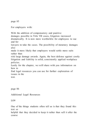 page 85
For employers with:
With the addition of compensatory and punitive
damages possible in Title VII cases, litigation increased
dramatically. It is now more worthwhile for employees to sue
and for
lawyers to take the cases. The possibility of monetary damages
also
made it more likely that employers would settle more suits
rather than
risk large damage awards. Again, the best defense against costly
litigation and liability is solid, consistently applied workplace
policies.
Lastly for the chapter, we will share with you information on
how to
find legal resources you can use for further exploration of
issues in the
text.
page 86
Additional Legal Resources
LO9
One of the things students often tell us is that they found this
text so
helpful that they decided to keep it rather than sell it after the
course
 