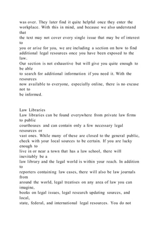 was over. They later find it quite helpful once they enter the
workplace. With this in mind, and because we also understand
that
the text may not cover every single issue that may be of interest
to
you or arise for you, we are including a section on how to find
additional legal resources once you have been exposed to the
law.
Our section is not exhaustive but will give you quite enough to
be able
to search for additional information if you need it. With the
resources
now available to everyone, especially online, there is no excuse
not to
be informed.
Law Libraries
Law libraries can be found everywhere from private law firms
to public
courthouses and can contain only a few necessary legal
resources or
vast ones. While many of these are closed to the general public,
check with your local sources to be certain. If you are lucky
enough to
live in or near a town that has a law school, there will
inevitably be a
law library and the legal world is within your reach. In addition
to
reporters containing law cases, there will also be law journals
from
around the world, legal treatises on any area of law you can
imagine,
books on legal issues, legal research updating sources, and
local,
state, federal, and international legal resources. You do not
 