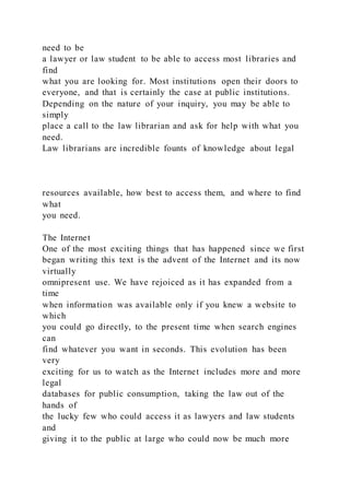 need to be
a lawyer or law student to be able to access most libraries and
find
what you are looking for. Most institutions open their doors to
everyone, and that is certainly the case at public institutions.
Depending on the nature of your inquiry, you may be able to
simply
place a call to the law librarian and ask for help with what you
need.
Law librarians are incredible founts of knowledge about legal
resources available, how best to access them, and where to find
what
you need.
The Internet
One of the most exciting things that has happened since we first
began writing this text is the advent of the Internet and its now
virtually
omnipresent use. We have rejoiced as it has expanded from a
time
when information was available only if you knew a website to
which
you could go directly, to the present time when search engines
can
find whatever you want in seconds. This evolution has been
very
exciting for us to watch as the Internet includes more and more
legal
databases for public consumption, taking the law out of the
hands of
the lucky few who could access it as lawyers and law students
and
giving it to the public at large who could now be much more
 