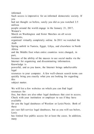informed.
Such access is imperative for an informed democratic society. If
you
had not thought so before, surely you did as you watched 2.5
million
people around the world engage in the January 21, 2017,
Women’s
March on Washington and Sister Marches on all seven
continents,
organized virtually completely online. In 2011 we watched the
Arab
Spring unfold in Tunisia, Egypt, Libya, and elsewhere in North
Africa
and the Middle East when entire countries were changed, in
part,
because of the ability of the masses to use social media via the
Internet for organizing and disseminating information.
Knowledge is
powerful, and as you know, the Internet brings unbelievable
legal
resources to your computer. A few well-chosen search terms can
quickly bring you exactly what you are looking for regarding
this
subject matter.
We will list a few websites on which you can find legal
resources for
free, but there are also other legal databases that cost to access.
Check with your institution or employer to see if they have
available
for you the legal databases of Westlaw or Lexis/Nexis. Both of
these
are vast full-service legal databases, but as you will see below,
Lexis
has limited free public access for at least the cases. In addition,
many
 