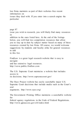 law firms maintain as part of their websites free recent
information on
issues they deal with. If you enter into a search engine the
particular
page 87
issue you wish to research, you will likely find many resources
in
addition to the ones listed here. At the end of the listings
below, you will find two compilation resources that allow
you to stay up to date by subject matter based on many of these
resources created by law firms. Of course, we would welcome
suggestions by students and faculty alike for general resources
to add
to this list.
FindLaw is a great legal research website that is easy to
navigate
and has extensive legal resources.
http://www.public.findlaw.com
The U.S. Supreme Court maintains a website that includes
access to
its decisions. http://www.supremecourt.gov/
The Oyez Project website has easily searchable major U.S.
Supreme Court decisions that include media such as the Court’s
oral
arguments. http://www.oyez.org/
The Government Printing Office maintains a searchable website
for
federal agency regulations in the Code of Federal Regulations.
http://www.gpoaccess.gov/cfr/index.html
 