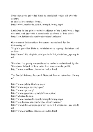 Municode.com provides links to municipal codes all over the
country
in an easily searched format.
http://www.municode.com/Library/Library.aspx
LexisOne is the public website adjunct of the Lexis/Nexis legal
database and provides a searchable database of free cases.
http://law.lexisnexis.com/webcenters/lexisone/
Government Information Resources maintained by the
University of
Virginia provides links to administrative agency decisions and
actions.
http://www2.lib.virginia.edu/govtinfo/fed_decisions_agency.ht
ml
Washlaw is a pretty comprehensive website maintained by the
Washburn School of Law with free access to the public.
http://www.washlaw.edu/uslaw/index.html
The Social Science Research Network has an extensive library
of
http://www.public.findlaw.com
http://www.supremecourt.gov/
http://www.oyez.org/
http://www.gpoaccess.gov/cfr/index.html
http://Municode.com
http://www.municode.com/Library/Library.aspx
http://law.lexisnexis.com/webcenters/lexisone/
http://www2.lib.virginia.edu/govtinfo/fed_decisions_agency.ht
ml
http://www.washlaw.edu/uslaw/index.html
 