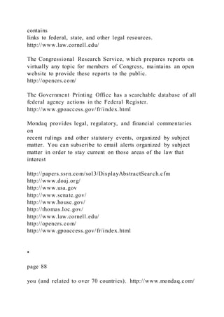 contains
links to federal, state, and other legal resources.
http://www.law.cornell.edu/
The Congressional Research Service, which prepares reports on
virtually any topic for members of Congress, maintains an open
website to provide these reports to the public.
http://opencrs.com/
The Government Printing Office has a searchable database of all
federal agency actions in the Federal Register.
http://www.gpoaccess.gov/fr/index.html
Mondaq provides legal, regulatory, and financial commentaries
on
recent rulings and other statutory events, organized by subject
matter. You can subscribe to email alerts organized by subject
matter in order to stay current on those areas of the law that
interest
http://papers.ssrn.com/sol3/DisplayAbstractSearch.cfm
http://www.doaj.org/
http://www.usa.gov
http://www.senate.gov/
http://www.house.gov/
http://thomas.loc.gov/
http://www.law.cornell.edu/
http://opencrs.com/
http://www.gpoaccess.gov/fr/index.html
•
page 88
you (and related to over 70 countries). http://www.mondaq.com/
 