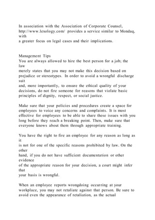 In association with the Association of Corporate Counsel,
http://www.lexology.com/ provides a service similar to Mondaq,
with
a greater focus on legal cases and their implications.
Management Tips
You are always allowed to hire the best person for a job; the
law
merely states that you may not make this decision based on
prejudice or stereotypes. In order to avoid a wrongful discharge
suit
and, more importantly, to ensure the ethical quality of your
decisions, do not fire someone for reasons that violate basic
principles of dignity, respect, or social justice.
Make sure that your policies and procedures create a space for
employees to voice any concerns and complaints. It is most
effective for employees to be able to share these issues with you
long before they reach a breaking point. Then, make sure that
everyone knows about them through appropriate training.
You have the right to fire an employee for any reason as long as
it
is not for one of the specific reasons prohibited by law. On the
other
hand, if you do not have sufficient documentation or other
evidence
of the appropriate reason for your decision, a court might infer
that
your basis is wrongful.
When an employee reports wrongdoing occurring at your
workplace, you may not retaliate against that person. Be sure to
avoid even the appearance of retaliation, as the actual
 