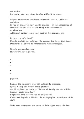 motivation
for employment decisions is often difficult to prove.
Subject termination decisions to internal review. Unilateral
decisions
to fire an employee may lead to emotion—or the appearance of
emotion—rather than reason being used to determine
terminations.
Additional review can protect against this consequence.
In the event of a layoff:
Clearly explain to employees the reasons for the actions taken:
Document all efforts to communicate with employees.
http://www.mondaq.com/
http://www.lexology.com/
•
•
•
•
•
page 89
Prepare the managers who will deliver the message.
Speak plainly and do not make promises.
Avoid euphemisms such as “We are all family and we will be
together again someday.”
Emphasize that the decision is not personal.
Know how layoffs will affect the demographic breakdown of the
staff.
Make sure employees are aware of their rights under the law
 