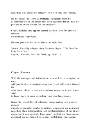 regarding any protected category to which they may belong.
Do not forget that certain protected categories must be
accommodated to the extent that such accommodation does not
present an undue burden on the employer.
Check policies that appear neutral on their face for adverse
impacts
on protected employees.
Discard policies that discriminate on their face.
Source: Partially adapted from Matthew Boyle, “The Not-So-
Fine Art of the
Layoff,” Fortune, Mar. 19, 2001, pp. 209–210.
Chapter Summary
With the concepts and information provided in this chapter, not
only
will you be able to navigate more easily and efficiently through
the
subsequent chapters, but you also have resources to use if you
wish
to know more or even to explore your own legal issues.
Given the possibility of unlimited compensatory and punitive
damage
awards in wrongful discharge actions, employers are cautioned
regarding their interpretation and implementation of the at-will
employment arrangement. Employees’ protections from unjust
dismissal are not limited to statutes prohibiting employment
 