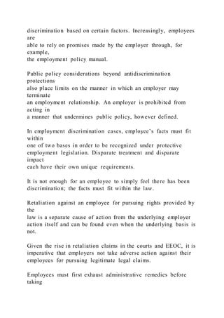 discrimination based on certain factors. Increasingly, employees
are
able to rely on promises made by the employer through, for
example,
the employment policy manual.
Public policy considerations beyond antidiscrimination
protections
also place limits on the manner in which an employer may
terminate
an employment relationship. An employer is prohibited from
acting in
a manner that undermines public policy, however defined.
In employment discrimination cases, employee’s facts must fit
within
one of two bases in order to be recognized under protective
employment legislation. Disparate treatment and disparate
impact
each have their own unique requirements.
It is not enough for an employee to simply feel there has been
discrimination; the facts must fit within the law.
Retaliation against an employee for pursuing rights provided by
the
law is a separate cause of action from the underlying employer
action itself and can be found even when the underlying basis is
not.
Given the rise in retaliation claims in the courts and EEOC, it is
imperative that employers not take adverse action against their
employees for pursuing legitimate legal claims.
Employees must first exhaust administrative remedies before
taking
 