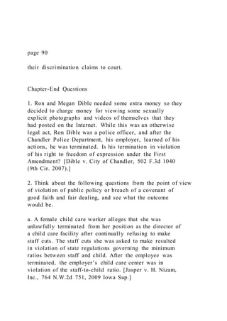 page 90
their discrimination claims to court.
Chapter-End Questions
1. Ron and Megan Dible needed some extra money so they
decided to charge money for viewing some sexually
explicit photographs and videos of themselves that they
had posted on the Internet. While this was an otherwise
legal act, Ron Dible was a police officer, and after the
Chandler Police Department, his employer, learned of his
actions, he was terminated. Is his termination in violation
of his right to freedom of expression under the First
Amendment? [Dible v. City of Chandler, 502 F.3d 1040
(9th Cir. 2007).]
2. Think about the following questions from the point of view
of violation of public policy or breach of a covenant of
good faith and fair dealing, and see what the outcome
would be.
a. A female child care worker alleges that she was
unlawfully terminated from her position as the director of
a child care facility after continually refusing to make
staff cuts. The staff cuts she was asked to make resulted
in violation of state regulations governing the minimum
ratios between staff and child. After the employee was
terminated, the employer’s child care center was in
violation of the staff-to-child ratio. [Jasper v. H. Nizam,
Inc., 764 N.W.2d 751, 2009 Iowa Sup.]
 