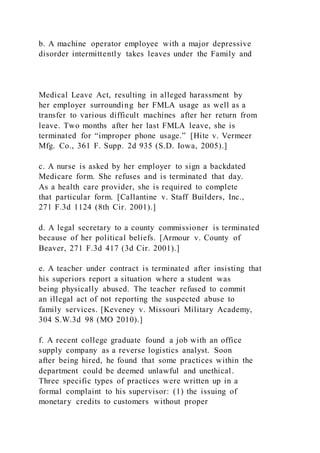 b. A machine operator employee with a major depressive
disorder intermittently takes leaves under the Family and
Medical Leave Act, resulting in alleged harassment by
her employer surrounding her FMLA usage as well as a
transfer to various difficult machines after her return from
leave. Two months after her last FMLA leave, she is
terminated for “improper phone usage.” [Hite v. Vermeer
Mfg. Co., 361 F. Supp. 2d 935 (S.D. Iowa, 2005).]
c. A nurse is asked by her employer to sign a backdated
Medicare form. She refuses and is terminated that day.
As a health care provider, she is required to complete
that particular form. [Callantine v. Staff Builders, Inc.,
271 F.3d 1124 (8th Cir. 2001).]
d. A legal secretary to a county commissioner is terminated
because of her political beliefs. [Armour v. County of
Beaver, 271 F.3d 417 (3d Cir. 2001).]
e. A teacher under contract is terminated after insisting that
his superiors report a situation where a student was
being physically abused. The teacher refused to commit
an illegal act of not reporting the suspected abuse to
family services. [Keveney v. Missouri Military Academy,
304 S.W.3d 98 (MO 2010).]
f. A recent college graduate found a job with an office
supply company as a reverse logistics analyst. Soon
after being hired, he found that some practices within the
department could be deemed unlawful and unethical.
Three specific types of practices were written up in a
formal complaint to his supervisor: (1) the issuing of
monetary credits to customers without proper
 