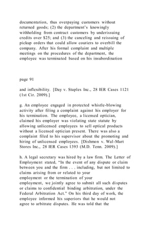documentation, thus overpaying customers without
returned goods; (2) the department’s knowingly
withholding from contract customers by underissuing
credits over $25; and (3) the canceling and reissuing of
pickup orders that could allow couriers to overbill the
company. After his formal complaint and multiple
meetings on the procedures of the department, the
employee was terminated based on his insubordination
page 91
and inflexibility. [Day v. Staples Inc., 28 IER Cases 1121
(1st Cir. 2009).]
g. An employee engaged in protected whistle-blowing
activity after filing a complaint against his employer for
his termination. The employee, a licensed optician,
claimed his employer was violating state statute by
allowing unlicensed employees to sell optical products
without a licensed optician present. There was also a
complaint filed to his supervisor about the promoting and
hiring of unlicensed employees. [Dishmon v. Wal-Mart
Stores Inc., 28 IER Cases 1393 (M.D. Tenn. 2009).]
h. A legal secretary was hired by a law firm. The Letter of
Employment stated, “In the event of any dispute or claim
between you and the firm . . . including, but not limited to
claims arising from or related to your
employment or the termination of your
employment, we jointly agree to submit all such disputes
or claims to confidential binding arbitration, under the
Federal Arbitration Act.” On his third day of work, the
employee informed his superiors that he would not
agree to arbitrate disputes. He was told that the
 