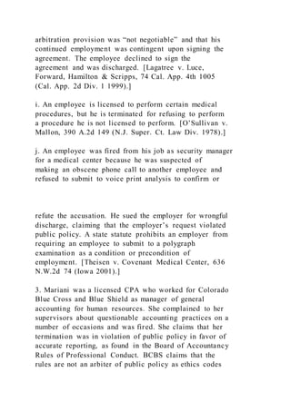 arbitration provision was “not negotiable” and that his
continued employment was contingent upon signing the
agreement. The employee declined to sign the
agreement and was discharged. [Lagatree v. Luce,
Forward, Hamilton & Scripps, 74 Cal. App. 4th 1005
(Cal. App. 2d Div. 1 1999).]
i. An employee is licensed to perform certain medical
procedures, but he is terminated for refusing to perform
a procedure he is not licensed to perform. [O’Sullivan v.
Mallon, 390 A.2d 149 (N.J. Super. Ct. Law Div. 1978).]
j. An employee was fired from his job as security manager
for a medical center because he was suspected of
making an obscene phone call to another employee and
refused to submit to voice print analysis to confirm or
refute the accusation. He sued the employer for wrongful
discharge, claiming that the employer’s request violated
public policy. A state statute prohibits an employer from
requiring an employee to submit to a polygraph
examination as a condition or precondition of
employment. [Theisen v. Covenant Medical Center, 636
N.W.2d 74 (Iowa 2001).]
3. Mariani was a licensed CPA who worked for Colorado
Blue Cross and Blue Shield as manager of general
accounting for human resources. She complained to her
supervisors about questionable accounting practices on a
number of occasions and was fired. She claims that her
termination was in violation of public policy in favor of
accurate reporting, as found in the Board of Accountancy
Rules of Professional Conduct. BCBS claims that the
rules are not an arbiter of public policy as ethics codes
 