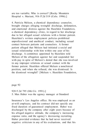 are too variable. Who is correct? [Rocky Mountain
Hospital v. Mariani, 916 P.2d 519 (Colo. 1996).]
4. Patricia Meleen, a chemical dependency counselor,
brought charges alleging wrongful discharge, defamation,
and emotional distress against the Hazelden Foundatio n,
a chemical dependency clinic, in regard to her discharge
due to her alleged sexual relations with a former patient.
Hazelden’s written employment policies prohibited
unprofessional and unethical conduct, including sexual
contact between patients and counselors. A former
patient alleged that Meleen had initiated a social and
sexual relationship with him within one year of his
discharge. A committee appointed by Hazelden told
Meleen of the allegation against her and suspended her
with pay in spite of Meleen’s denial that she was involved
in any improper relations or sexual contact with the
former patient. Hazelden offered Meleen a nonclinical
position, and when she refused, she was dismissed. Is
the dismissal wrongful? [Meleen v. Hazelden Foundation,
page 92
928 F.2d 795 (8th Cir. 1991).]
5. Max Huber was the agency manager at Standard
Insurance’s Los Angeles office. He was employed as an
at-will employee, and his contract did not specify any
fixed duration of guaranteed employment. Huber was
discharged by the company after eight years because of
his alleged negative attitude, the company’s increasing
expense ratio, and the agency’s decreasing recruiting.
Huber provided evidence that he had never received
negative criticism in any of his evaluations, and that his
 