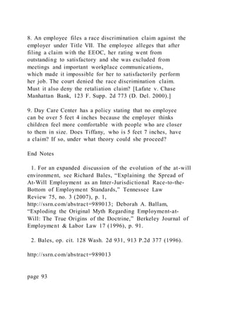 8. An employee files a race discrimination claim against the
employer under Title VII. The employee alleges that after
filing a claim with the EEOC, her rating went from
outstanding to satisfactory and she was excluded from
meetings and important workplace communications,
which made it impossible for her to satisfactorily perform
her job. The court denied the race discrimination claim.
Must it also deny the retaliation claim? [Lafate v. Chase
Manhattan Bank, 123 F. Supp. 2d 773 (D. Del. 2000).]
9. Day Care Center has a policy stating that no employee
can be over 5 feet 4 inches because the employer thinks
children feel more comfortable with people who are closer
to them in size. Does Tiffany, who is 5 feet 7 inches, have
a claim? If so, under what theory could she proceed?
End Notes
1. For an expanded discussion of the evolution of the at-will
environment, see Richard Bales, “Explaining the Spread of
At-Will Employment as an Inter-Jurisdictional Race-to-the-
Bottom of Employment Standards,” Tennessee Law
Review 75, no. 3 (2007), p. 1,
http://ssrn.com/abstract=989013; Deborah A. Ballam,
“Exploding the Original Myth Regarding Employment-at-
Will: The True Origins of the Doctrine,” Berkeley Journal of
Employment & Labor Law 17 (1996), p. 91.
2. Bales, op. cit. 128 Wash. 2d 931, 913 P.2d 377 (1996).
http://ssrn.com/abstract=989013
page 93
 