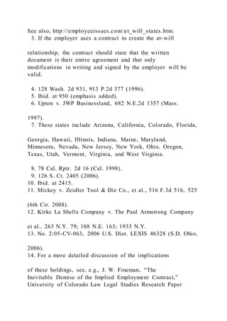 See also, http://employeeissues.com/a t_will_states.htm.
3. If the employer uses a contract to create the at-will
relationship, the contract should state that the written
document is their entire agreement and that only
modifications in writing and signed by the employer will be
valid.
4. 128 Wash. 2d 931, 913 P.2d 377 (1996).
5. Ibid. at 950 (emphasis added).
6. Upton v. JWP Businessland, 682 N.E.2d 1357 (Mass.
1997).
7. These states include Arizona, California, Colorado, Florida,
Georgia, Hawaii, Illinois, Indiana, Maine, Maryland,
Minnesota, Nevada, New Jersey, New York, Ohio, Oregon,
Texas, Utah, Vermont, Virginia, and West Virginia.
8. 78 Cal. Rptr. 2d 16 (Cal. 1998).
9. 126 S. Ct. 2405 (2006).
10. Ibid. at 2415.
11. Mickey v. Zeidler Tool & Die Co., et al., 516 F.3d 516, 525
(6th Cir. 2008).
12. Kirke La Shelle Company v. The Paul Armstrong Company
et al., 263 N.Y. 79; 188 N.E. 163; 1933 N.Y.
13. No. 2:05-CV-063, 2006 U.S. Dist. LEXIS 46328 (S.D. Ohio,
2006).
14. For a more detailed discussion of the implications
of these holdings, see, e.g., J. W. Fineman, “The
Inevitable Demise of the Implied Employment Contract,”
University of Colorado Law Legal Studies Research Paper
 