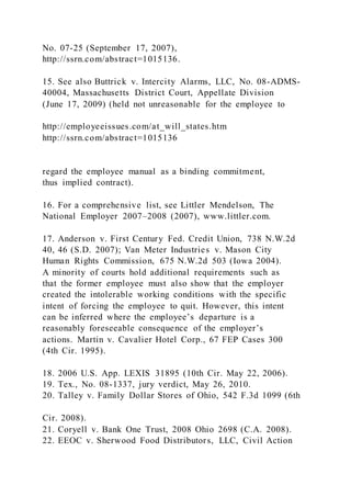 No. 07-25 (September 17, 2007),
http://ssrn.com/abstract=1015136.
15. See also Buttrick v. Intercity Alarms, LLC, No. 08-ADMS-
40004, Massachusetts District Court, Appellate Division
(June 17, 2009) (held not unreasonable for the employee to
http://employeeissues.com/at_will_states.htm
http://ssrn.com/abstract=1015136
regard the employee manual as a binding commitment,
thus implied contract).
16. For a comprehensive list, see Littler Mendelson, The
National Employer 2007–2008 (2007), www.littler.com.
17. Anderson v. First Century Fed. Credit Union, 738 N.W.2d
40, 46 (S.D. 2007); Van Meter Industries v. Mason City
Human Rights Commission, 675 N.W.2d 503 (Iowa 2004).
A minority of courts hold additional requirements such as
that the former employee must also show that the employer
created the intolerable working conditions with the specific
intent of forcing the employee to quit. However, this intent
can be inferred where the employee’s departure is a
reasonably foreseeable consequence of the employer’s
actions. Martin v. Cavalier Hotel Corp., 67 FEP Cases 300
(4th Cir. 1995).
18. 2006 U.S. App. LEXIS 31895 (10th Cir. May 22, 2006).
19. Tex., No. 08-1337, jury verdict, May 26, 2010.
20. Talley v. Family Dollar Stores of Ohio, 542 F.3d 1099 (6th
Cir. 2008).
21. Coryell v. Bank One Trust, 2008 Ohio 2698 (C.A. 2008).
22. EEOC v. Sherwood Food Distributors, LLC, Civil Action
 