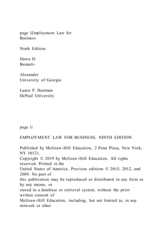 page iEmployment Law for
Business
Ninth Edition
Dawn D.
Bennett-
Alexander
University of Georgia
Laura P. Hartman
DePaul University
page ii
EMPLOYMENT LAW FOR BUSINESS, NINTH EDITION
Published by McGraw-Hill Education, 2 Penn Plaza, New York,
NY 10121.
Copyright © 2019 by McGraw-Hill Education. All rights
reserved. Printed in the
United States of America. Previous editions © 2015, 2012, and
2009. No part of
this publication may be reproduced or distributed in any form or
by any means, or
stored in a database or retrieval system, without the prior
written consent of
McGraw-Hill Education, including, but not limited to, in any
network or other
 