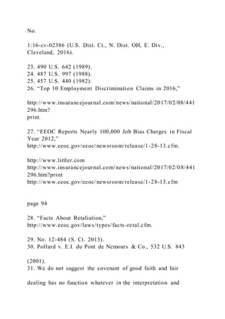No.
1:16-cv-02386 (U.S. Dist. Ct., N. Dist. OH, E. Div.,
Cleveland, 2016).
23. 490 U.S. 642 (1989).
24. 487 U.S. 997 (1988).
25. 457 U.S. 440 (1982).
26. “Top 10 Employment Discrimination Claims in 2016,”
http://www.insurancejournal.com/news/national/2017/02/08/441
296.htm?
print.
27. “EEOC Reports Nearly 100,000 Job Bias Charges in Fiscal
Year 2012,”
http://www.eeoc.gov/eeoc/newsroom/release/1-28-13.cfm.
http://www.littler.com
http://www.insurancejournal.com/news/national/2017/02/08/441
296.htm?print
http://www.eeoc.gov/eeoc/newsroom/release/1-28-13.cfm
page 94
28. “Facts About Retaliation,”
http://www.eeoc.gov/laws/types/facts-retal.cfm.
29. No. 12-484 (S. Ct. 2013).
30. Pollard v. E.I. du Pont de Nemours & Co., 532 U.S. 843
(2001).
31. We do not suggest the covenant of good faith and fair
dealing has no function whatever in the interpretation and
 