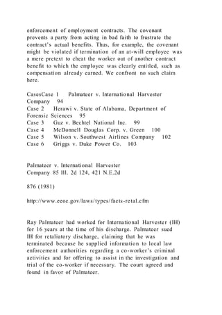 enforcement of employment contracts. The covenant
prevents a party from acting in bad faith to frustrate the
contract’s actual benefits. Thus, for example, the covenant
might be violated if termination of an at-will employee was
a mere pretext to cheat the worker out of another contract
benefit to which the employee was clearly entitled, such as
compensation already earned. We confront no such claim
here.
CasesCase 1 Palmateer v. International Harvester
Company 94
Case 2 Herawi v. State of Alabama, Department of
Forensic Sciences 95
Case 3 Guz v. Bechtel National Inc. 99
Case 4 McDonnell Douglas Corp. v. Green 100
Case 5 Wilson v. Southwest Airlines Company 102
Case 6 Griggs v. Duke Power Co. 103
Palmateer v. International Harvester
Company 85 Ill. 2d 124, 421 N.E.2d
876 (1981)
http://www.eeoc.gov/laws/types/facts-retal.cfm
Ray Palmateer had worked for International Harvester (IH)
for 16 years at the time of his discharge. Palmateer sued
IH for retaliatory discharge, claiming that he was
terminated because he supplied information to local law
enforcement authorities regarding a co-worker’s criminal
activities and for offering to assist in the investigation and
trial of the co-worker if necessary. The court agreed and
found in favor of Palmateer.
 
