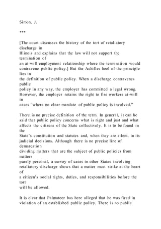 Simon, J.
***
[The court discusses the history of the tort of retaliatory
discharge in
Illinois and explains that the law will not support the
termination of
an at-will employment relationship where the termination would
contravene public policy.] But the Achilles heel of the principle
lies in
the definition of public policy. When a discharge contravenes
public
policy in any way, the employer has committed a legal wrong.
However, the employer retains the right to fire workers at-will
in
cases “where no clear mandate of public policy is involved.”
There is no precise definition of the term. In general, it can be
said that public policy concerns what is right and just and what
affects the citizens of the State collectively. It is to be found in
the
State’s constitution and statutes and, when they are silent, in its
judicial decisions. Although there is no precise line of
demarcation
dividing matters that are the subject of public policies from
matters
purely personal, a survey of cases in other States involving
retaliatory discharge shows that a matter must strike at the heart
of
a citizen’s social rights, duties, and responsibilities before the
tort
will be allowed.
It is clear that Palmateer has here alleged that he was fired in
violation of an established public policy. There is no public
 