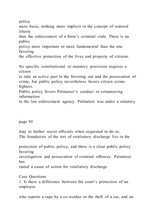 policy
more basic, nothing more implicit in the concept of ordered
liberty
than the enforcement of a State’s criminal code. There is no
public
policy more important or more fundamental than the one
favoring
the effective protection of the lives and property of citizens.
No specific constitutional or statutory provision requires a
citizen
to take an active part in the ferreting out and the prosecution of
crime, but public policy nevertheless favors citizen crime-
fighters.
Public policy favors Palmateer’s conduct in volunteering
information
to the law enforcement agency. Palmateer was under a statutory
page 95
duty to further assist officials when requested to do so.
The foundation of the tort of retaliatory discharge lies in the
protection of public policy, and there is a clear public policy
favoring
investigation and prosecution of criminal offenses. Palmateer
has
stated a cause of action for retaliatory discharge.
Case Questions
1. Is there a difference between the court’s protection of an
employee
who reports a rape by a co-worker or the theft of a car, and an
 