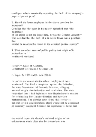 employee who is constantly reporting the theft of the company’s
paper clips and pens?
2. Should the latter employee in the above question be
protected?
Consider that the court in Palmateer remarked that “the
magnitude
of the crime is not the issue here. It was the General Assembly
who decided that the theft of a $2 screwdriver was a problem
that
should be resolved by resort to the criminal justice system.”
3. What are other areas of public policy that might offer
protection to
terminated workers?
Herawi v. State of Alabama,
Department of Forensic Sciences 311
F. Supp. 2d 1335 (M.D. Ala. 2004)
Herawi is an Iranian doctor whose employment was
terminated. She filed a complaint against the defendant,
the state Department of Forensic Sciences, alleging
national origin discrimination and retaliation. The state
responded that it had legitimate non-discriminatory reasons
for terminating her (insubordination and poor job
performance). The district court found that Herawi’s
national origin discrimination claim would not be dismissed
on summary judgment because her supervisor’s threat that
she would report the doctor’s national origin to law
enforcement made clear that her supervisor was
 
