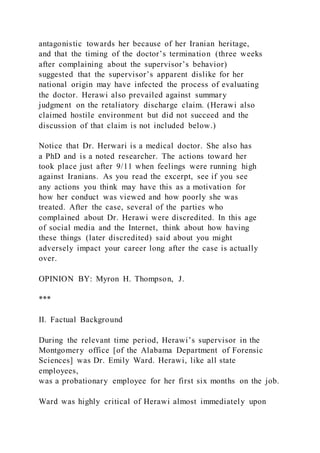 antagonistic towards her because of her Iranian heritage,
and that the timing of the doctor’s termination (three weeks
after complaining about the supervisor’s behavior)
suggested that the supervisor’s apparent dislike for her
national origin may have infected the process of evaluating
the doctor. Herawi also prevailed against summary
judgment on the retaliatory discharge claim. (Herawi also
claimed hostile environment but did not succeed and the
discussion of that claim is not included below.)
Notice that Dr. Herwari is a medical doctor. She also has
a PhD and is a noted researcher. The actions toward her
took place just after 9/11 when feelings were running high
against Iranians. As you read the excerpt, see if you see
any actions you think may have this as a motivation for
how her conduct was viewed and how poorly she was
treated. After the case, several of the parties who
complained about Dr. Herawi were discredited. In this age
of social media and the Internet, think about how having
these things (later discredited) said about you might
adversely impact your career long after the case is actually
over.
OPINION BY: Myron H. Thompson, J.
***
II. Factual Background
During the relevant time period, Herawi’s supervisor in the
Montgomery office [of the Alabama Department of Forensic
Sciences] was Dr. Emily Ward. Herawi, like all state
employees,
was a probationary employee for her first six months on the job.
Ward was highly critical of Herawi almost immediately upon
 