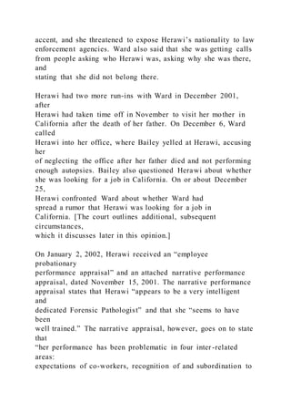 accent, and she threatened to expose Herawi’s nationality to law
enforcement agencies. Ward also said that she was getting calls
from people asking who Herawi was, asking why she was there,
and
stating that she did not belong there.
Herawi had two more run-ins with Ward in December 2001,
after
Herawi had taken time off in November to visit her mother in
California after the death of her father. On December 6, Ward
called
Herawi into her office, where Bailey yelled at Herawi, accusing
her
of neglecting the office after her father died and not performing
enough autopsies. Bailey also questioned Herawi about whether
she was looking for a job in California. On or about December
25,
Herawi confronted Ward about whether Ward had
spread a rumor that Herawi was looking for a job in
California. [The court outlines additional, subsequent
circumstances,
which it discusses later in this opinion.]
On January 2, 2002, Herawi received an “employee
probationary
performance appraisal” and an attached narrative performance
appraisal, dated November 15, 2001. The narrative performance
appraisal states that Herawi “appears to be a very intelligent
and
dedicated Forensic Pathologist” and that she “seems to have
been
well trained.” The narrative appraisal, however, goes on to state
that
“her performance has been problematic in four inter-related
areas:
expectations of co-workers, recognition of and subordination to
 