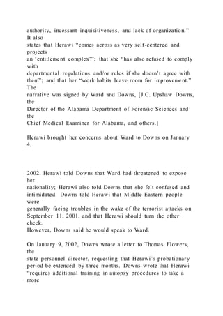 authority, incessant inquisitiveness, and lack of organization.”
It also
states that Herawi “comes across as very self-centered and
projects
an ‘entitlement complex’”; that she “has also refused to comply
with
departmental regulations and/or rules if she doesn’t agree with
them”; and that her “work habits leave room for improvement.”
The
narrative was signed by Ward and Downs, [J.C. Upshaw Downs,
the
Director of the Alabama Department of Forensic Sciences and
the
Chief Medical Examiner for Alabama, and others.]
Herawi brought her concerns about Ward to Downs on January
4,
2002. Herawi told Downs that Ward had threatened to expose
her
nationality; Herawi also told Downs that she felt confused and
intimidated. Downs told Herawi that Middle Eastern people
were
generally facing troubles in the wake of the terrorist attacks on
September 11, 2001, and that Herawi should turn the other
cheek.
However, Downs said he would speak to Ward.
On January 9, 2002, Downs wrote a letter to Thomas Flowers,
the
state personnel director, requesting that Herawi’s probationary
period be extended by three months. Downs wrote that Herawi
“requires additional training in autopsy procedures to take a
more
 