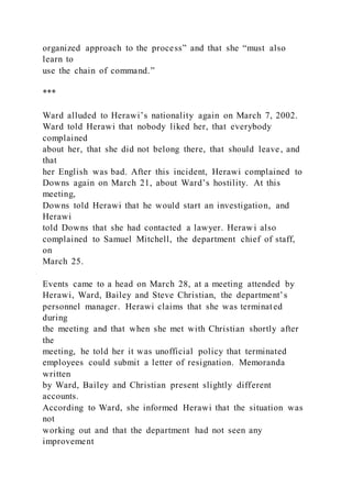 organized approach to the process” and that she “must also
learn to
use the chain of command.”
***
Ward alluded to Herawi’s nationality again on March 7, 2002.
Ward told Herawi that nobody liked her, that everybody
complained
about her, that she did not belong there, that should leave, and
that
her English was bad. After this incident, Herawi complained to
Downs again on March 21, about Ward’s hostility. At this
meeting,
Downs told Herawi that he would start an investigation, and
Herawi
told Downs that she had contacted a lawyer. Herawi also
complained to Samuel Mitchell, the department chief of staff,
on
March 25.
Events came to a head on March 28, at a meeting attended by
Herawi, Ward, Bailey and Steve Christian, the department’s
personnel manager. Herawi claims that she was terminated
during
the meeting and that when she met with Christian shortly after
the
meeting, he told her it was unofficial policy that terminated
employees could submit a letter of resignation. Memoranda
written
by Ward, Bailey and Christian present slightly different
accounts.
According to Ward, she informed Herawi that the situation was
not
working out and that the department had not seen any
improvement
 