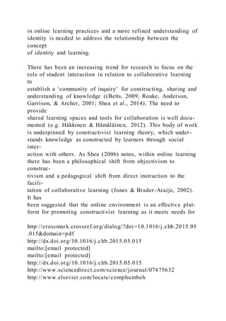 in online learning practices and a more refined understanding of
identity is needed to address the relationship between the
concept
of identity and learning.
There has been an increasing trend for research to focus on the
role of student interaction in relation to collaborative learning
to
establish a ‘community of inquiry’ for constructing, sharing and
understanding of knowledge ((Betts, 2009; Rouke, Anderson,
Garrison, & Archer, 2001; Shea et al., 2014). The need to
provide
shared learning spaces and tools for collaboration is well docu-
mented (e.g. Häkkinen & Hämäläinen, 2012). This body of work
is underpinned by constructivist learning theory, which under-
stands knowledge as constructed by learners through social
inter-
action with others. As Shea (2006) notes, within online learning
there has been a philosophical shift from objectivism to
construc-
tivism and a pedagogical shift from direct instruction to the
facili-
tation of collaborative learning (Jones & Brader-Araije, 2002).
It has
been suggested that the online environment is an effective plat-
form for promoting constructivist learning as it meets needs for
http://crossmark.crossref.org/dialog/?doi=10.1016/j.chb.2015.05
.015&domain=pdf
http://dx.doi.org/10.1016/j.chb.2015.05.015
mailto:[email protected]
mailto:[email protected]
http://dx.doi.org/10.1016/j.chb.2015.05.015
http://www.sciencedirect.com/science/journal/07475632
http://www.elsevier.com/locate/comphumbeh
 