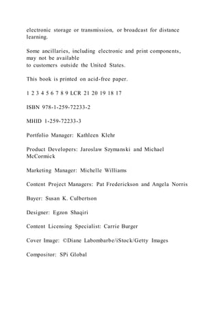 electronic storage or transmission, or broadcast for distance
learning.
Some ancillaries, including electronic and print components,
may not be available
to customers outside the United States.
This book is printed on acid-free paper.
1 2 3 4 5 6 7 8 9 LCR 21 20 19 18 17
ISBN 978-1-259-72233-2
MHID 1-259-72233-3
Portfolio Manager: Kathleen Klehr
Product Developers: Jaroslaw Szymanski and Michael
McCormick
Marketing Manager: Michelle Williams
Content Project Managers: Pat Frederickson and Angela Norris
Buyer: Susan K. Culbertson
Designer: Egzon Shaqiri
Content Licensing Specialist: Carrie Burger
Cover Image: ©Diane Labombarbe/iStock/Getty Images
Compositor: SPi Global
 