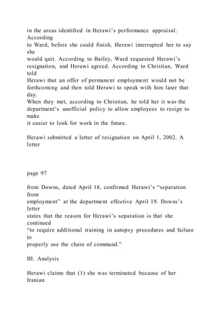 in the areas identified in Herawi’s performance appraisal.
According
to Ward, before she could finish, Herawi interrupted her to say
she
would quit. According to Bailey, Ward requested Herawi’s
resignation, and Herawi agreed. According to Christian, Ward
told
Herawi that an offer of permanent employment would not be
forthcoming and then told Herawi to speak with him later that
day.
When they met, according to Christian, he told her it was the
department’s unofficial policy to allow employees to resign to
make
it easier to look for work in the future.
Herawi submitted a letter of resignation on April 1, 2002. A
letter
page 97
from Downs, dated April 18, confirmed Herawi’s “separation
from
employment” at the department effective April 19. Downs’s
letter
states that the reason for Herawi’s separation is that she
continued
“to require additional training in autopsy procedures and failure
to
properly use the chain of command.”
III. Analysis
Herawi claims that (1) she was terminated because of her
Iranian
 