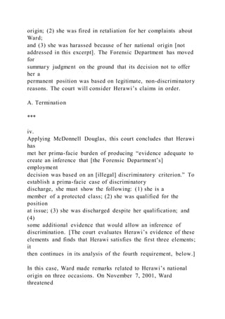 origin; (2) she was fired in retaliation for her complaints about
Ward;
and (3) she was harassed because of her national origin [not
addressed in this excerpt]. The Forensic Department has moved
for
summary judgment on the ground that its decision not to offer
her a
permanent position was based on legitimate, non-discriminatory
reasons. The court will consider Herawi’s claims in order.
A. Termination
***
iv.
Applying McDonnell Douglas, this court concludes that Herawi
has
met her prima-facie burden of producing “evidence adequate to
create an inference that [the Forensic Department’s]
employment
decision was based on an [illegal] discriminatory criterion.” To
establish a prima-facie case of discriminatory
discharge, she must show the following: (1) she is a
member of a protected class; (2) she was qualified for the
position
at issue; (3) she was discharged despite her qualification; and
(4)
some additional evidence that would allow an inference of
discrimination. [The court evaluates Herawi’s evidence of these
elements and finds that Herawi satisfies the first three elements;
it
then continues in its analysis of the fourth requirement, below.]
In this case, Ward made remarks related to Herawi’s national
origin on three occasions. On November 7, 2001, Ward
threatened
 