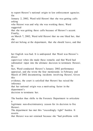 to report Herawi’s national origin to law enforcement agencies.
On
January 2, 2002, Ward told Herawi that she was getting calls
asking
who Herawi was and why she was working there; Ward
suggested
that she was getting these calls because of Herawi’s accent.
Finally,
on March 7, 2002, Ward told Herawi that no one liked her, that
she
did not belong at the department, that she should leave, and that
her English was bad. It is undisputed that Ward was Herawi’s
direct
supervisor when she made these remarks and that Ward had
substantial input into the ultimate decision to terminate Herawi.
In
fact, Ward conducted Herawi’s January 2002 performance
appraisal, and she wrote the four memoranda in February and
March of 2002 documenting incidents involving Herawi. Given
this
evidence, the court is satisfied that Herawi has raised the
inference
that her national origin was a motivating factor in the
department’s
decision to terminate her.
The burden thus shifts to the Forensic Department to articulate
a
legitimate non-discriminatory reason for its decision to fire
Herawi.
The department has met this “exceedingly light” burden. It
asserts
that Herawi was not retained because she “had problems with
 