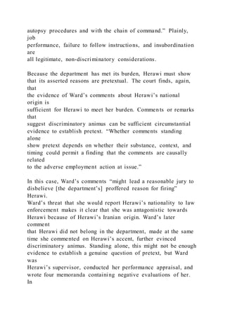 autopsy procedures and with the chain of command.” Plainly,
job
performance, failure to follow instructions, and insubordination
are
all legitimate, non-discriminatory considerations.
Because the department has met its burden, Herawi must show
that its asserted reasons are pretextual. The court finds, again,
that
the evidence of Ward’s comments about Herawi’s national
origin is
sufficient for Herawi to meet her burden. Commen ts or remarks
that
suggest discriminatory animus can be sufficient circumstantial
evidence to establish pretext. “Whether comments standing
alone
show pretext depends on whether their substance, context, and
timing could permit a finding that the comments are causally
related
to the adverse employment action at issue.”
In this case, Ward’s comments “might lead a reasonable jury to
disbelieve [the department’s] proffered reason for firing”
Herawi.
Ward’s threat that she would report Herawi’s nationality to law
enforcement makes it clear that she was antagonistic towards
Herawi because of Herawi’s Iranian origin. Ward’s later
comment
that Herawi did not belong in the department, made at the same
time she commented on Herawi’s accent, further evinced
discriminatory animus. Standing alone, this might not be enough
evidence to establish a genuine question of pretext, but Ward
was
Herawi’s supervisor, conducted her performance appraisal, and
wrote four memoranda containing negative evaluations of her.
In
 